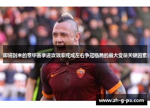 即将到来的意甲赛季进攻效率或成左右争冠格局的最大变量关键因素 即将到来的意甲赛季进攻效率或成左右争冠格局的最大变量关键因素