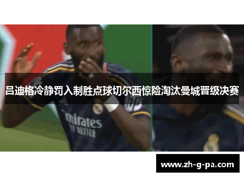 吕迪格冷静罚入制胜点球切尔西惊险淘汰曼城晋级决赛