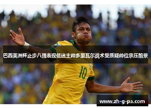 巴西美洲杯止步八强表现低迷主帅多里瓦尔战术受质疑帅位承压前景 巴西美洲杯止步八强表现低迷主帅多里瓦尔战术受质疑帅位承压前景