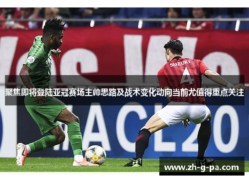 聚焦即将登陆亚冠赛场主帅思路及战术变化动向当前尤值得重点关注 聚焦即将登陆亚冠赛场主帅思路及战术变化动向当前尤值得重点关注