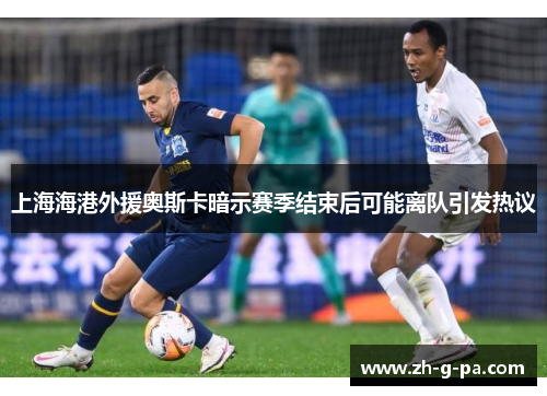 上海海港外援奥斯卡暗示赛季结束后可能离队引发热议