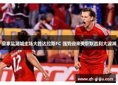 皇家盐湖城主场大胜达拉斯FC 强势迎来美职联胜利大波澜 皇家盐湖城主场大胜达拉斯FC 强势迎来美职联胜利大波澜