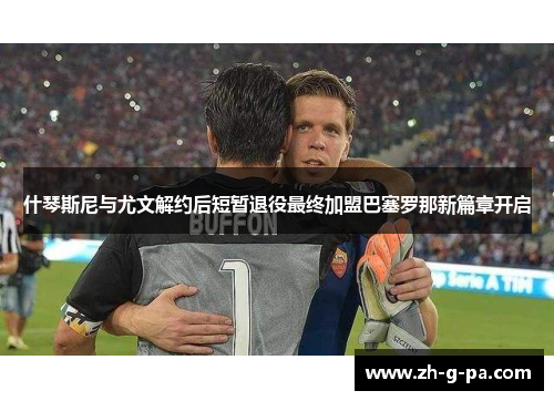 什琴斯尼与尤文解约后短暂退役最终加盟巴塞罗那新篇章开启 什琴斯尼与尤文解约后短暂退役最终加盟巴塞罗那新篇章开启